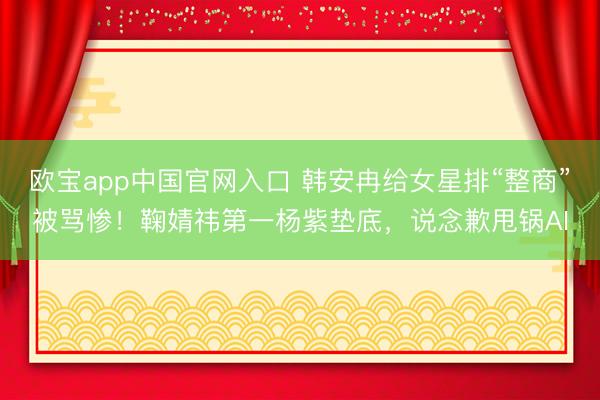 欧宝app中国官网入口 韩安冉给女星排“整商”被骂惨！鞠婧祎第一杨紫垫底，说念歉甩锅AI