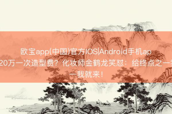 欧宝app(中国)官方IOS|Android手机app下载 20万一次造型费？化妆师金鹤龙笑怼：给终点之一我就来！