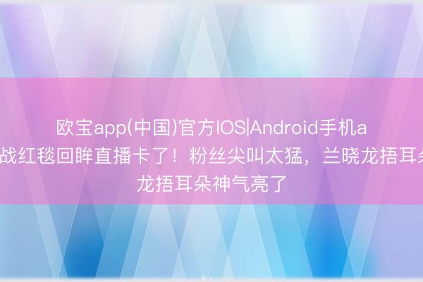 欧宝app(中国)官方IOS|Android手机app下载 肖战红毯回眸直播卡了!粉丝尖叫太猛,兰晓龙捂耳朵神气亮了