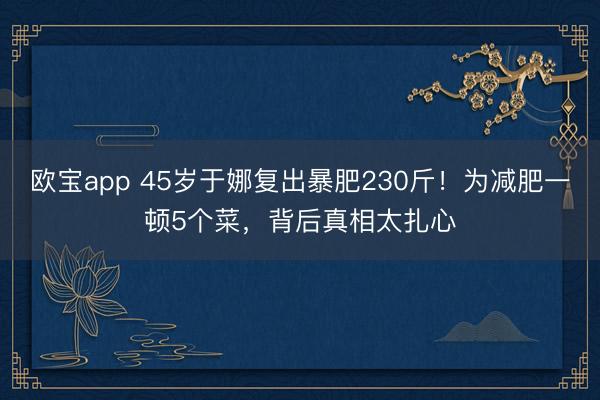 欧宝app 45岁于娜复出暴肥230斤！为减肥一顿5个菜，背后真相太扎心