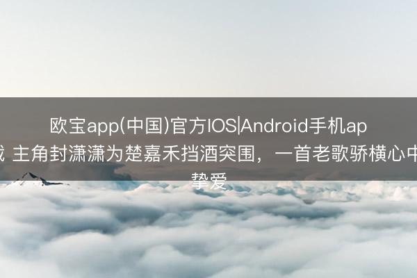 欧宝app(中国)官方IOS|Android手机app下载 主角封潇潇为楚嘉禾挡酒突围，一首老歌骄横心中挚爱