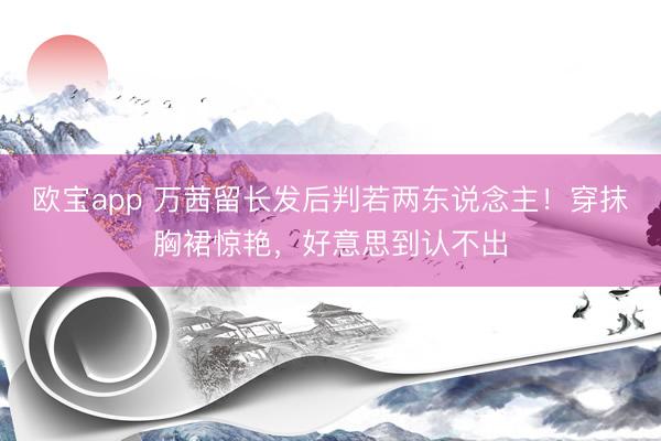 欧宝app 万茜留长发后判若两东说念主!穿抹胸裙惊艳,好意思到认不出
