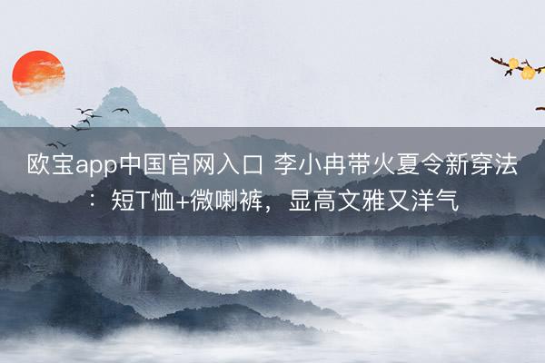 欧宝app中国官网入口 李小冉带火夏令新穿法：短T恤+微喇裤，显高文雅又洋气