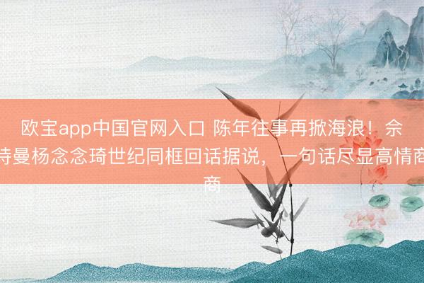 欧宝app中国官网入口 陈年往事再掀海浪!佘诗曼杨念念琦世纪同框回话据说,一句话尽显高情商