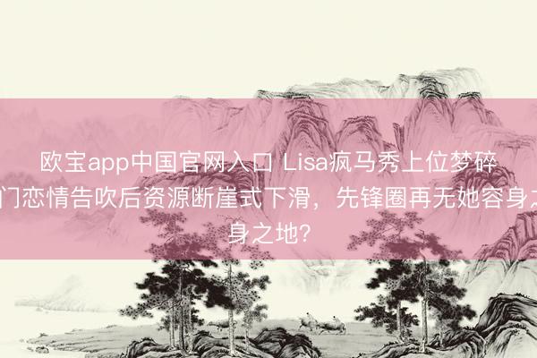 欧宝app中国官网入口 Lisa疯马秀上位梦碎!权门恋情告吹后资源断崖式下滑,先锋圈再无她容身之地?