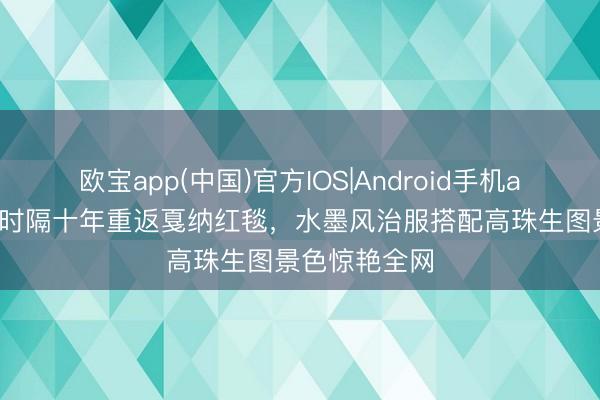 欧宝app(中国)官方IOS|Android手机app下载 巩俐时隔十年重返戛纳红毯，水墨风治服搭配高珠生图景色惊艳全网