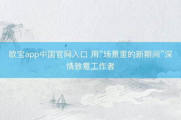 欧宝app中国官网入口 用“场景里的新期间”深情致意工作者