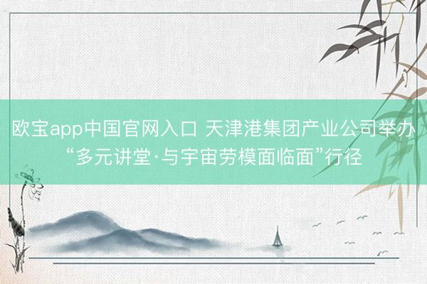 欧宝app中国官网入口 天津港集团产业公司举办“多元讲堂·与宇宙劳模面临面”行径