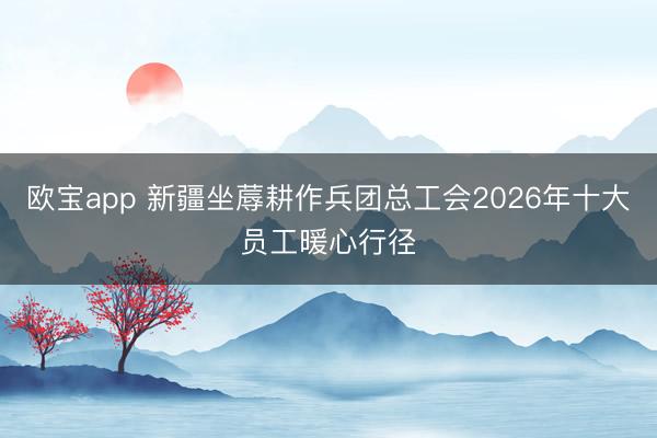 欧宝app 新疆坐蓐耕作兵团总工会2026年十大员工暖心行径