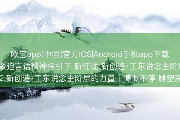 欧宝app(中国)官方IOS|Android手机app下载 慷慨·在习近平总文书紧迫言语精神指引下 新征途 新创造·工东说念主阶层的力量｜慷慨不停 雕塑前行