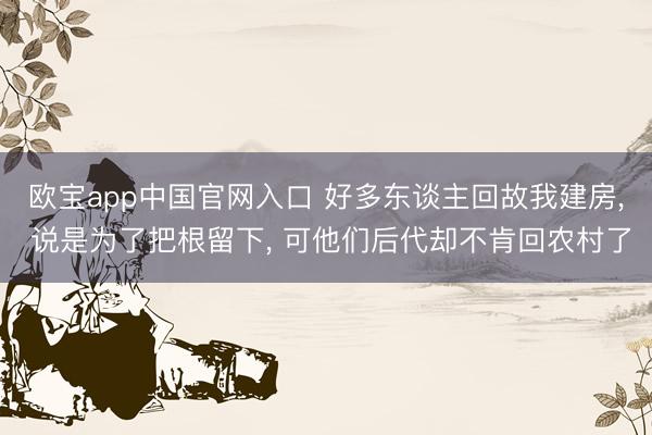 欧宝app中国官网入口 好多东谈主回故我建房， 说是为了把根留下， 可他们后代却不肯回农村了