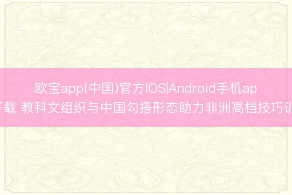 欧宝app(中国)官方IOS|Android手机app下载 教科文组织与中国勾搭形态助力非洲高档技巧训诫
