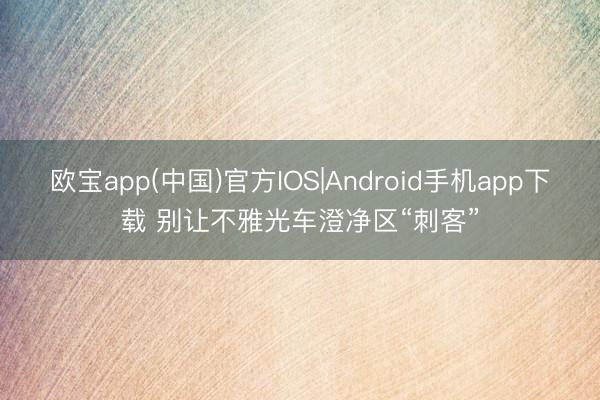 欧宝app(中国)官方IOS|Android手机app下载 别让不雅光车澄净区“刺客”