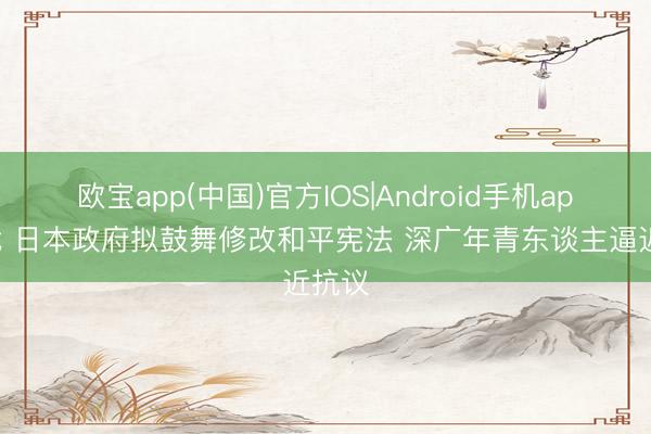 欧宝app(中国)官方IOS|Android手机app下载 日本政府拟鼓舞修改和平宪法 深广年青东谈主逼近抗议