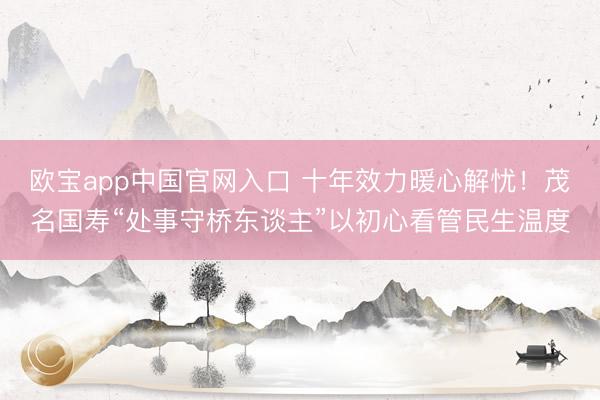 欧宝app中国官网入口 十年效力暖心解忧！茂名国寿“处事守桥东谈主”以初心看管民生温度