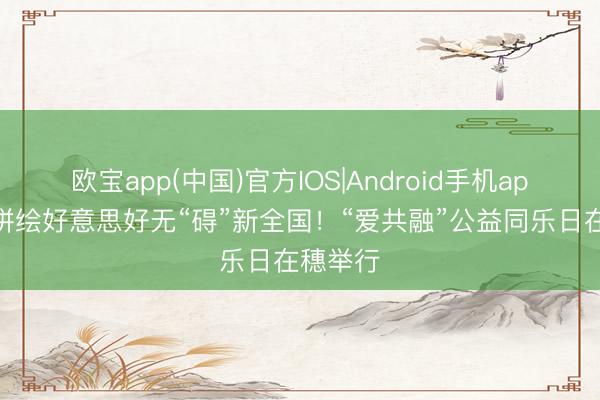 欧宝app(中国)官方IOS|Android手机app下载 拼绘好意思好无“碍”新全国！“爱共融”公益同乐日在穗举行