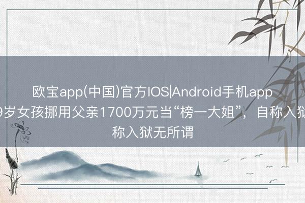欧宝app(中国)官方IOS|Android手机app下载 19岁女孩挪用父亲1700万元当“榜一大姐”，自称入狱无所谓