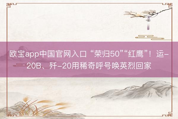欧宝app中国官网入口 “荣归50”“红鹰”！运-20B、歼-20用稀奇呼号唤英烈回家