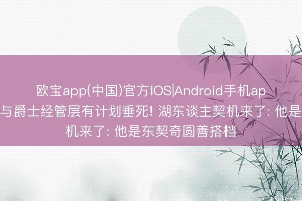 欧宝app(中国)官方IOS|Android手机app下载 曝凯斯勒与爵士经管层有计划垂死! 湖东谈主契机来了: 他是东契奇圆善搭档
