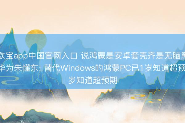 欧宝app中国官网入口 说鸿蒙是安卓套壳齐是无脑黑! 华为朱懂东: 替代Windows的鸿蒙PC已1岁知道超预期