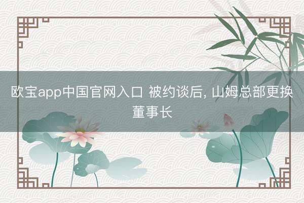 欧宝app中国官网入口 被约谈后， 山姆总部更换董事长