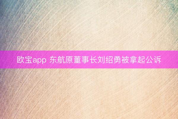 欧宝app 东航原董事长刘绍勇被拿起公诉