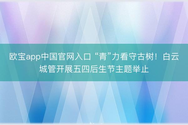 欧宝app中国官网入口 “青”力看守古树！白云城管开展五四后生节主题举止