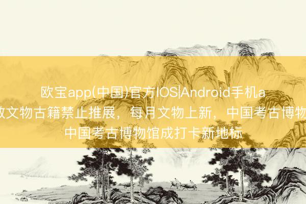 欧宝app(中国)官方IOS|Android手机app下载 依托零散文物古籍禁止推展,每月文物上新,中国考古博物馆成打卡新地标