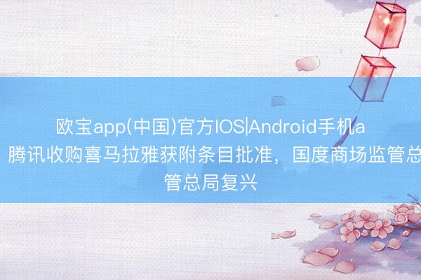 欧宝app(中国)官方IOS|Android手机app下载 腾讯收购喜马拉雅获附条目批准，国度商场监管总局复兴