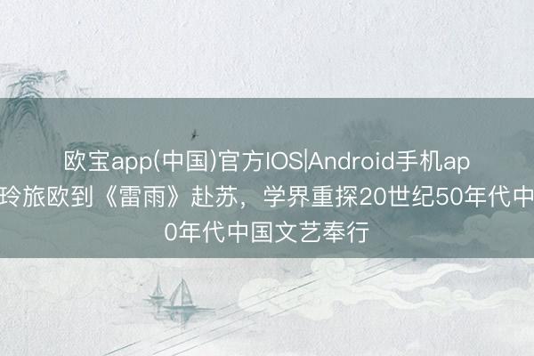 欧宝app(中国)官方IOS|Android手机app下载 从丁玲旅欧到《雷雨》赴苏,学界重探20世纪50年代中国文艺奉行