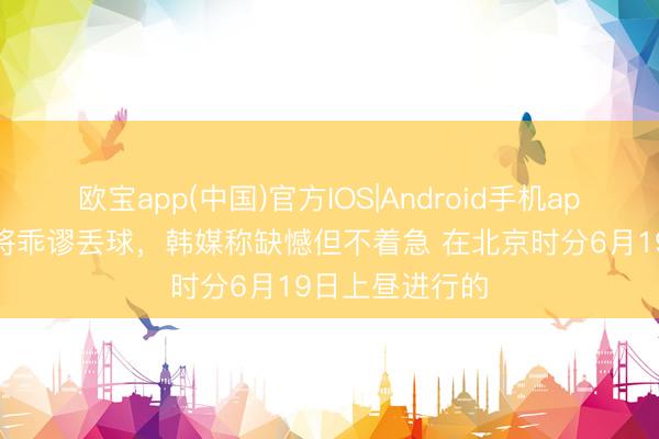 欧宝app(中国)官方IOS|Android手机app下载 韩国门将乖谬丢球,韩媒称缺憾但不着急 在北京时分6月19日上昼进行的