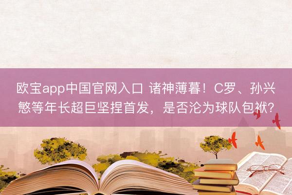 欧宝app中国官网入口 诸神薄暮！C罗、孙兴慜等年长超巨坚捏首发，是否沦为球队包袱？